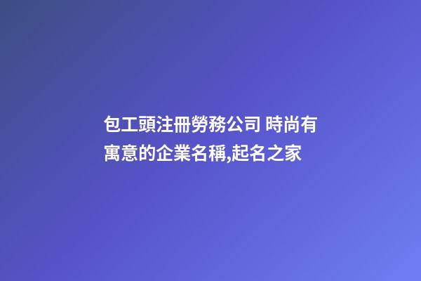 包工頭注冊勞務公司 時尚有寓意的企業名稱,起名之家-第1張-公司起名-玄機派